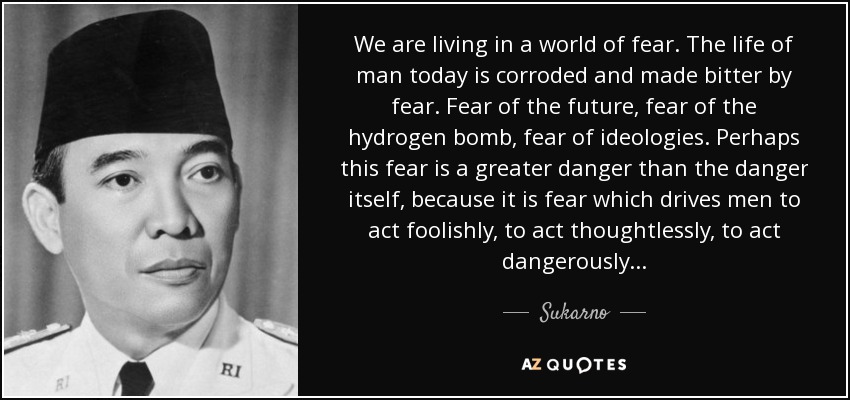 We are living in a world of fear. The life of man today is corroded and made bitter by fear. Fear of the future, fear of the hydrogen bomb, fear of ideologies. Perhaps this fear is a greater danger than the danger itself, because it is fear which drives men to act foolishly, to act thoughtlessly, to act dangerously... - Sukarno
