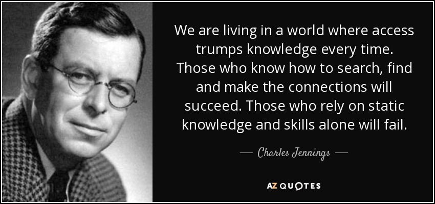We are living in a world where access trumps knowledge every time. Those who know how to search, find and make the connections will succeed. Those who rely on static knowledge and skills alone will fail. - Charles Jennings