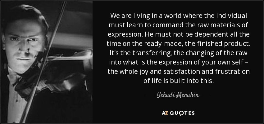 We are living in a world where the individual must learn to command the raw materials of expression. He must not be dependent all the time on the ready-made, the finished product. It's the transferring, the changing of the raw into what is the expression of your own self – the whole joy and satisfaction and frustration of life is built into this. - Yehudi Menuhin