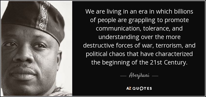 We are living in an era in which billions of people are grappling to promote communication, tolerance, and understanding over the more destructive forces of war, terrorism, and political chaos that have characterized the beginning of the 21st Century. - Aberjhani