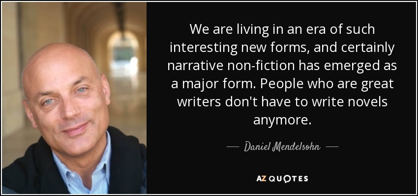 We are living in an era of such interesting new forms, and certainly narrative non-fiction has emerged as a major form. People who are great writers don't have to write novels anymore. - Daniel Mendelsohn