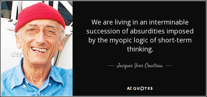 We are living in an interminable succession of absurdities imposed by the myopic logic of short-term thinking. - Jacques Yves Cousteau