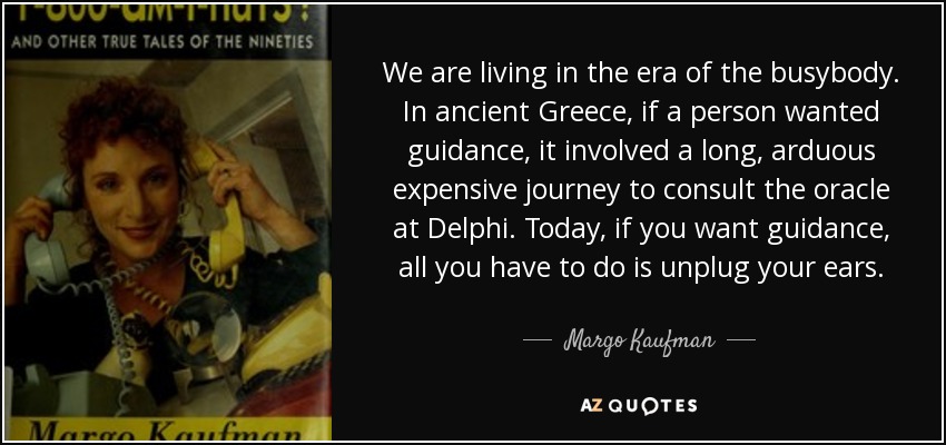 We are living in the era of the busybody. In ancient Greece, if a person wanted guidance, it involved a long, arduous expensive journey to consult the oracle at Delphi. Today, if you want guidance, all you have to do is unplug your ears. - Margo Kaufman
