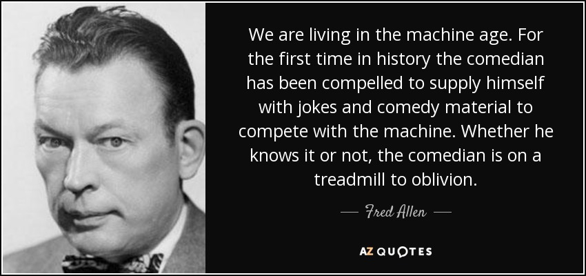 We are living in the machine age. For the first time in history the comedian has been compelled to supply himself with jokes and comedy material to compete with the machine. Whether he knows it or not, the comedian is on a treadmill to oblivion. - Fred Allen