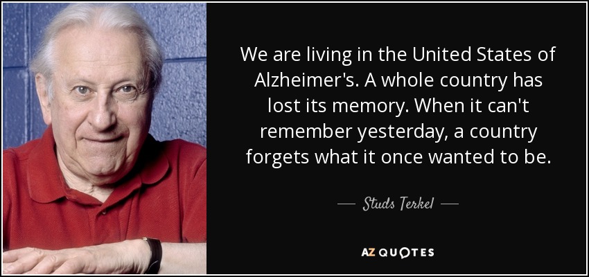 We are living in the United States of Alzheimer's. A whole country has lost its memory. When it can't remember yesterday, a country forgets what it once wanted to be. - Studs Terkel