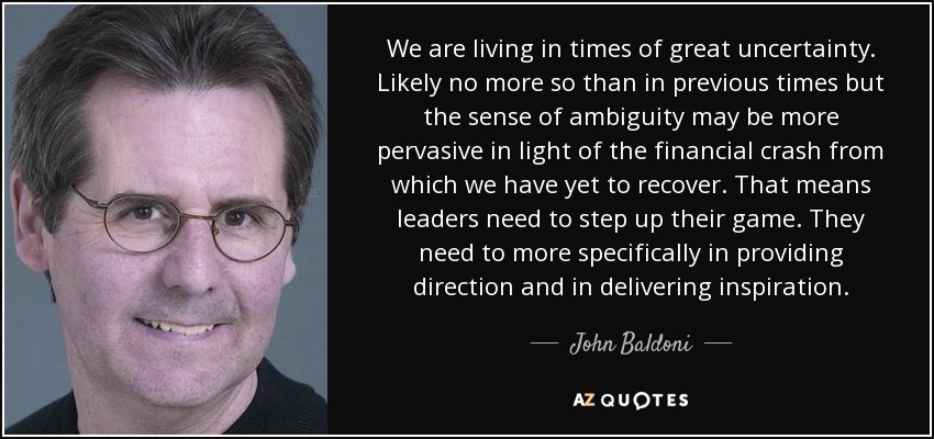 We are living in times of great uncertainty. Likely no more so than in previous times but the sense of ambiguity may be more pervasive in light of the financial crash from which we have yet to recover. That means leaders need to step up their game. They need to more specifically in providing direction and in delivering inspiration. - John Baldoni