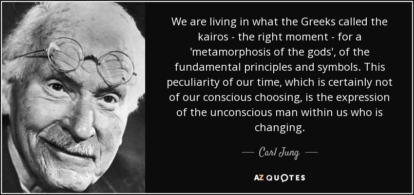 We are living in what the Greeks called the kairos - the right moment - for a 'metamorphosis of the gods', of the fundamental principles and symbols. This peculiarity of our time, which is certainly not of our conscious choosing, is the expression of the unconscious man within us who is changing. - Carl Jung