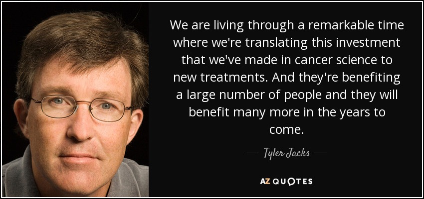 We are living through a remarkable time where we're translating this investment that we've made in cancer science to new treatments. And they're benefiting a large number of people and they will benefit many more in the years to come. - Tyler Jacks