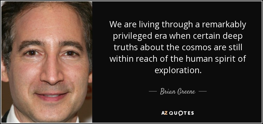 We are living through a remarkably privileged era when certain deep truths about the cosmos are still within reach of the human spirit of exploration. - Brian Greene