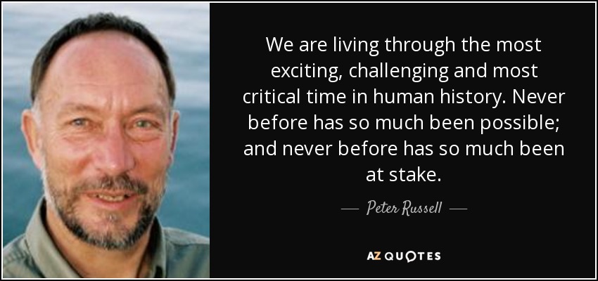We are living through the most exciting, challenging and most critical time in human history. Never before has so much been possible; and never before has so much been at stake. - Peter Russell