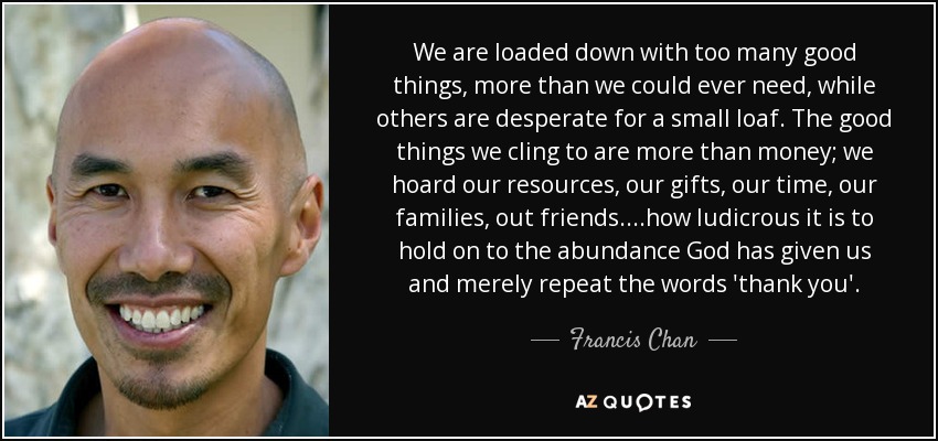 We are loaded down with too many good things, more than we could ever need, while others are desperate for a small loaf. The good things we cling to are more than money; we hoard our resources, our gifts, our time, our families, out friends....how ludicrous it is to hold on to the abundance God has given us and merely repeat the words 'thank you'. - Francis Chan