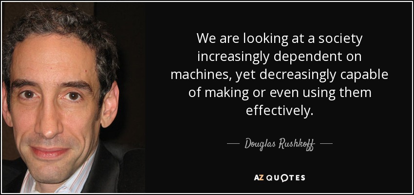 We are looking at a society increasingly dependent on machines, yet decreasingly capable of making or even using them effectively. - Douglas Rushkoff