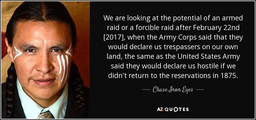 We are looking at the potential of an armed raid or a forcible raid after February 22nd [2017], when the Army Corps said that they would declare us trespassers on our own land, the same as the United States Army said they would declare us hostile if we didn't return to the reservations in 1875. - Chase Iron Eyes