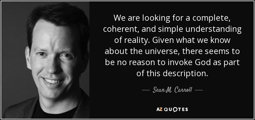 We are looking for a complete, coherent, and simple understanding of reality. Given what we know about the universe, there seems to be no reason to invoke God as part of this description. - Sean M. Carroll