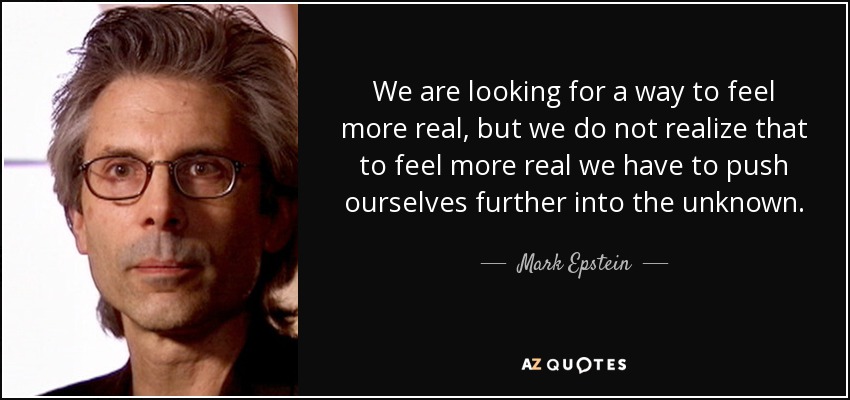 We are looking for a way to feel more real, but we do not realize that to feel more real we have to push ourselves further into the unknown. - Mark Epstein
