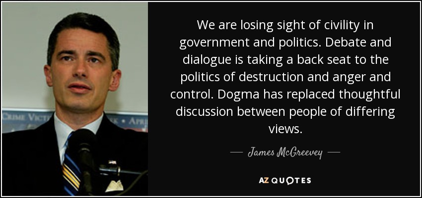 We are losing sight of civility in government and politics. Debate and dialogue is taking a back seat to the politics of destruction and anger and control. Dogma has replaced thoughtful discussion between people of differing views. - James McGreevey
