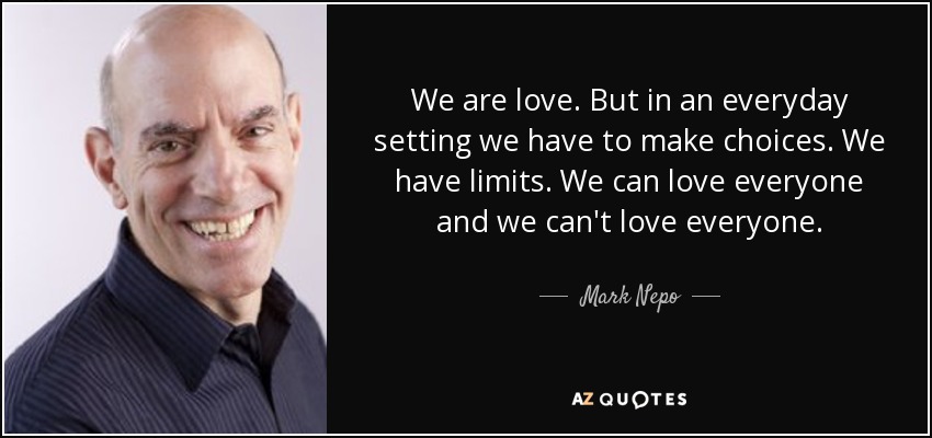 We are love. But in an everyday setting we have to make choices. We have limits. We can love everyone and we can't love everyone. - Mark Nepo