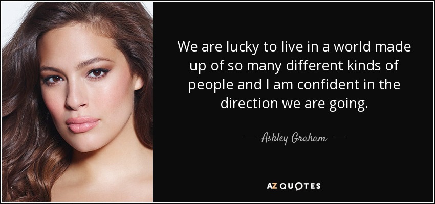 We are lucky to live in a world made up of so many different kinds of people and I am confident in the direction we are going. - Ashley Graham