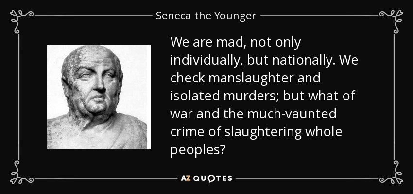 We are mad, not only individually, but nationally. We check manslaughter and isolated murders; but what of war and the much-vaunted crime of slaughtering whole peoples? - Seneca the Younger