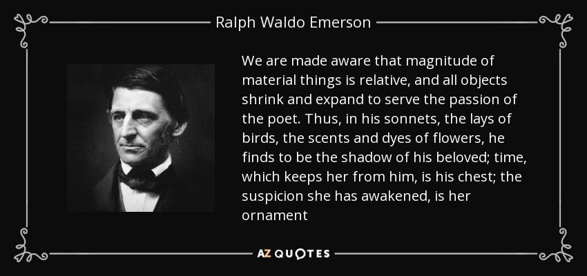 We are made aware that magnitude of material things is relative, and all objects shrink and expand to serve the passion of the poet. Thus, in his sonnets, the lays of birds, the scents and dyes of flowers, he finds to be the shadow of his beloved; time, which keeps her from him, is his chest; the suspicion she has awakened, is her ornament - Ralph Waldo Emerson