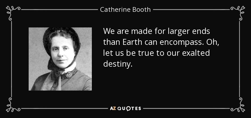 We are made for larger ends than Earth can encompass. Oh, let us be true to our exalted destiny. - Catherine Booth