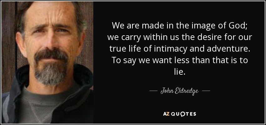 We are made in the image of God; we carry within us the desire for our true life of intimacy and adventure. To say we want less than that is to lie. - John Eldredge