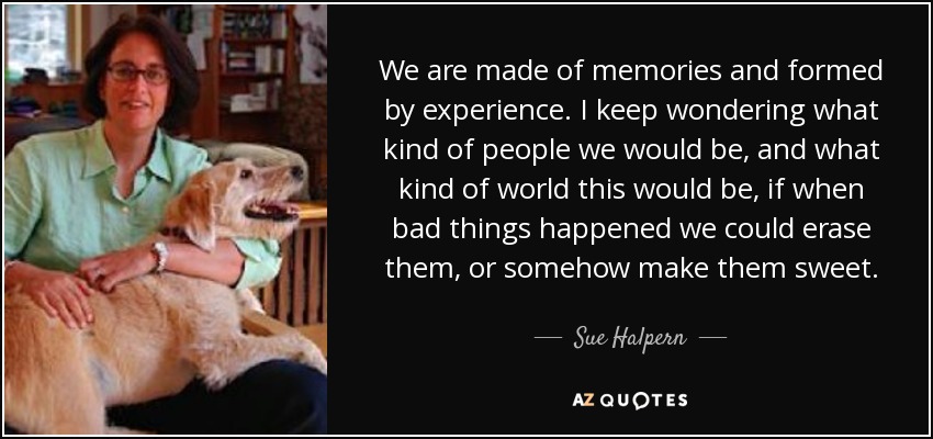 We are made of memories and formed by experience. I keep wondering what kind of people we would be, and what kind of world this would be, if when bad things happened we could erase them, or somehow make them sweet. - Sue Halpern