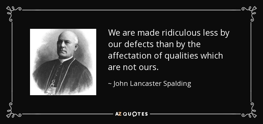 We are made ridiculous less by our defects than by the affectation of qualities which are not ours. - John Lancaster Spalding