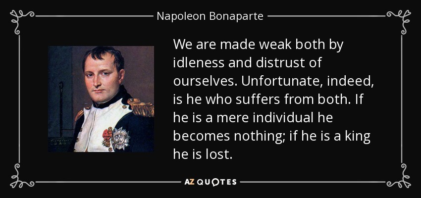 We are made weak both by idleness and distrust of ourselves. Unfortunate, indeed, is he who suffers from both. If he is a mere individual he becomes nothing; if he is a king he is lost. - Napoleon Bonaparte