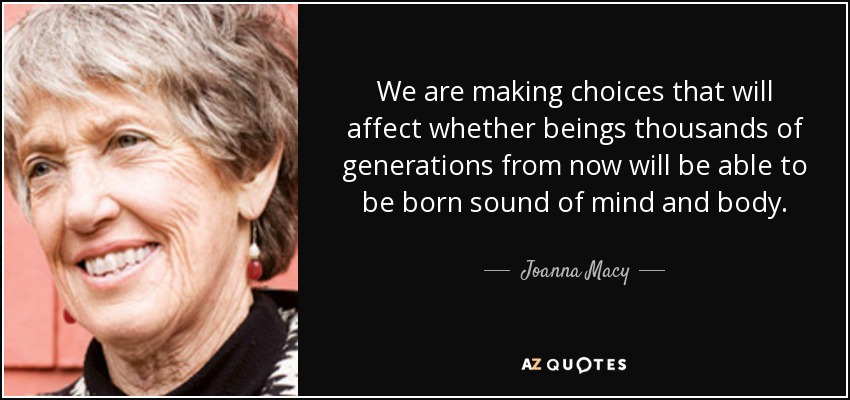 We are making choices that will affect whether beings thousands of generations from now will be able to be born sound of mind and body. - Joanna Macy