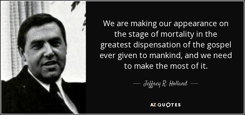 We are making our appearance on the stage of mortality in the greatest dispensation of the gospel ever given to mankind, and we need to make the most of it. - Jeffrey R. Holland