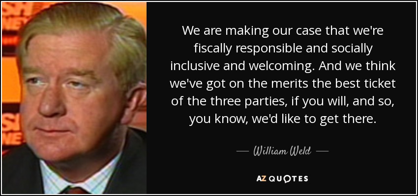 We are making our case that we're fiscally responsible and socially inclusive and welcoming. And we think we've got on the merits the best ticket of the three parties, if you will, and so, you know, we'd like to get there. - William Weld