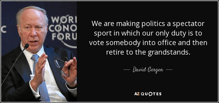 We are making politics a spectator sport in which our only duty is to vote somebody into office and then retire to the grandstands. - David Gergen