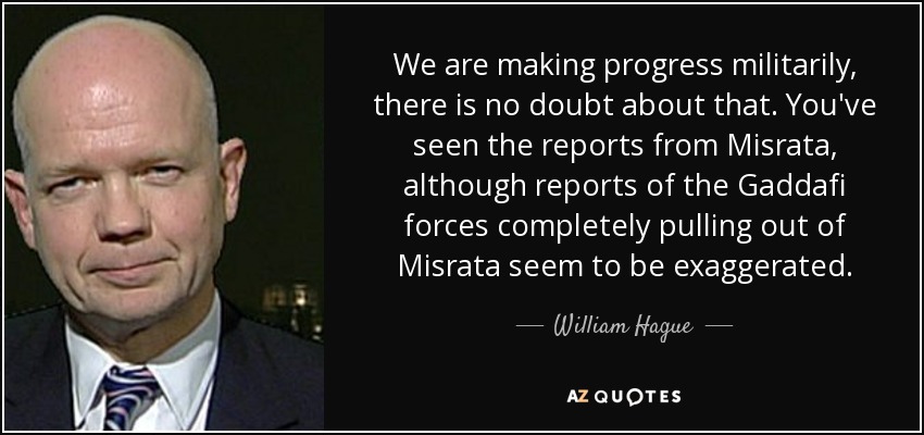 We are making progress militarily, there is no doubt about that. You've seen the reports from Misrata, although reports of the Gaddafi forces completely pulling out of Misrata seem to be exaggerated. - William Hague