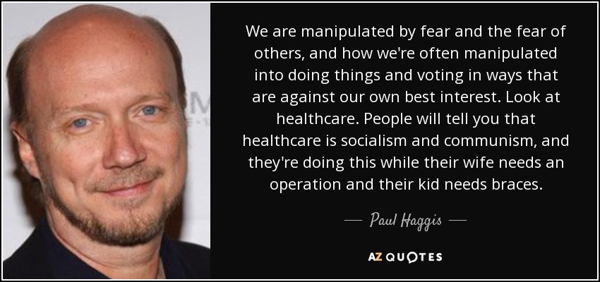 We are manipulated by fear and the fear of others, and how we're often manipulated into doing things and voting in ways that are against our own best interest. Look at healthcare. People will tell you that healthcare is socialism and communism, and they're doing this while their wife needs an operation and their kid needs braces. - Paul Haggis