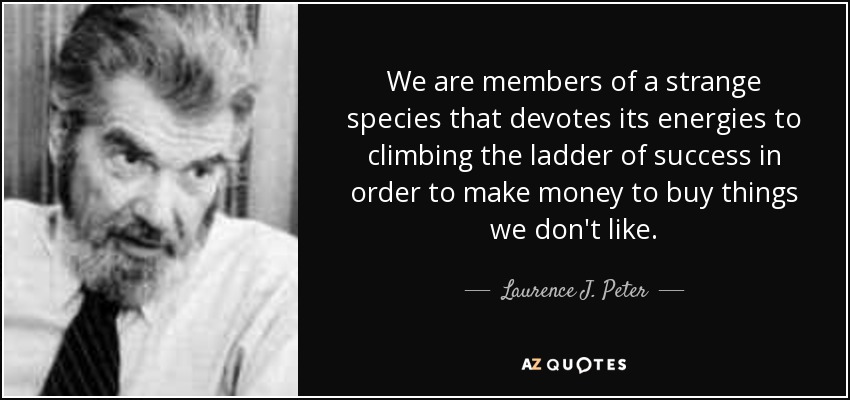 We are members of a strange species that devotes its energies to climbing the ladder of success in order to make money to buy things we don't like. - Laurence J. Peter