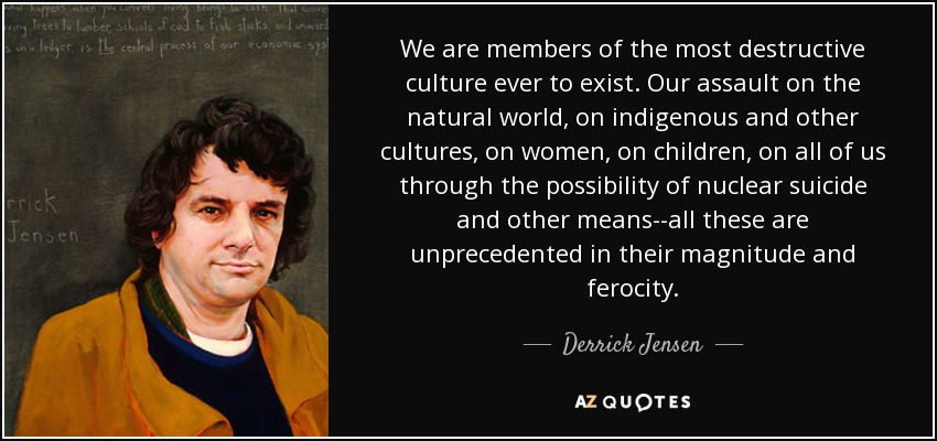 We are members of the most destructive culture ever to exist. Our assault on the natural world, on indigenous and other cultures, on women, on children, on all of us through the possibility of nuclear suicide and other means--all these are unprecedented in their magnitude and ferocity. - Derrick Jensen