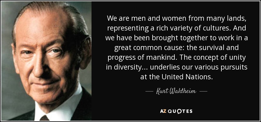 We are men and women from many lands, representing a rich variety of cultures. And we have been brought together to work in a great common cause: the survival and progress of mankind. The concept of unity in diversity ... underlies our various pursuits at the United Nations. - Kurt Waldheim
