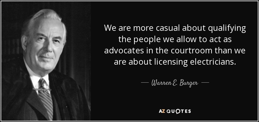 We are more casual about qualifying the people we allow to act as advocates in the courtroom than we are about licensing electricians. - Warren E. Burger