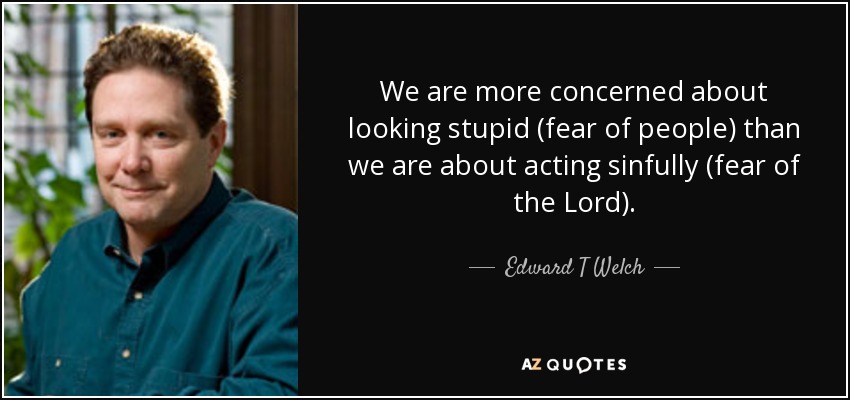 We are more concerned about looking stupid (fear of people) than we are about acting sinfully (fear of the Lord). - Edward T Welch