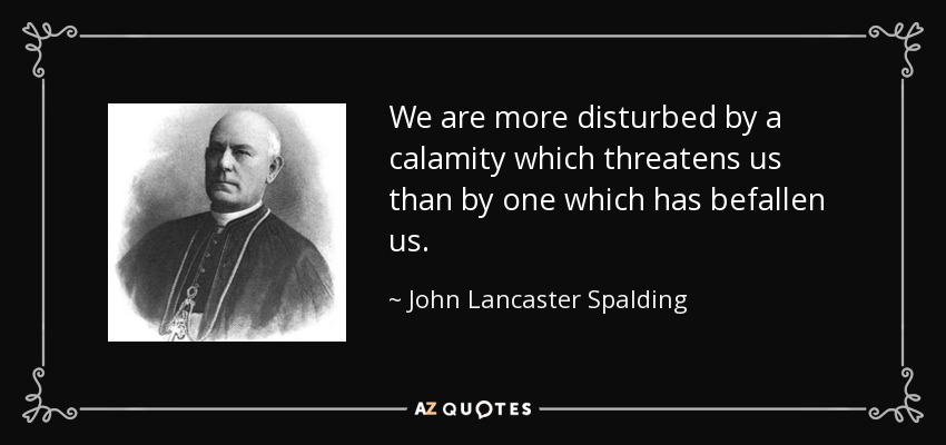 We are more disturbed by a calamity which threatens us than by one which has befallen us. - John Lancaster Spalding
