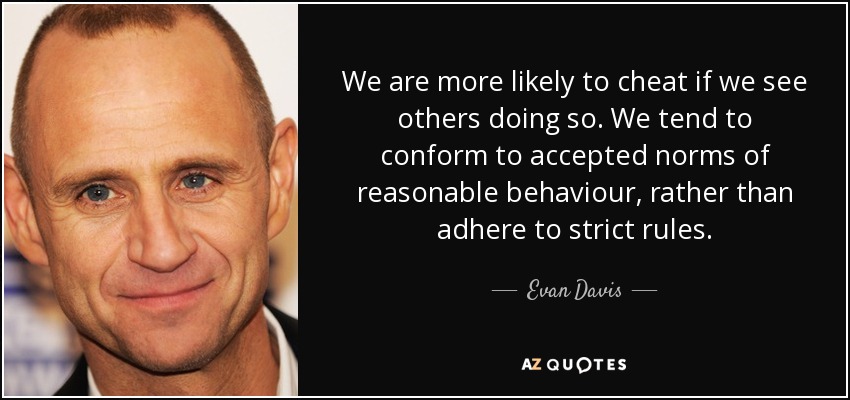 We are more likely to cheat if we see others doing so. We tend to conform to accepted norms of reasonable behaviour, rather than adhere to strict rules. - Evan Davis