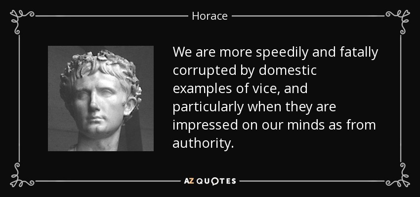 We are more speedily and fatally corrupted by domestic examples of vice, and particularly when they are impressed on our minds as from authority. - Horace