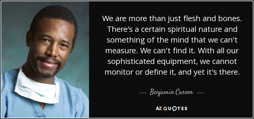 We are more than just flesh and bones. There's a certain spiritual nature and something of the mind that we can't measure. We can't find it. With all our sophisticated equipment, we cannot monitor or define it, and yet it's there. - Benjamin Carson