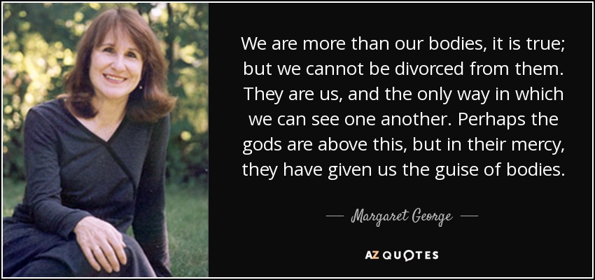 We are more than our bodies, it is true; but we cannot be divorced from them. They are us, and the only way in which we can see one another. Perhaps the gods are above this, but in their mercy, they have given us the guise of bodies. - Margaret George