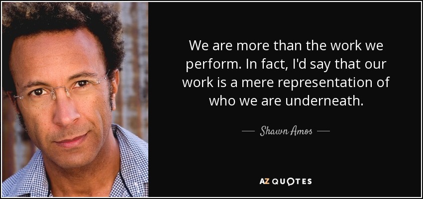 We are more than the work we perform. In fact, I'd say that our work is a mere representation of who we are underneath. - Shawn Amos