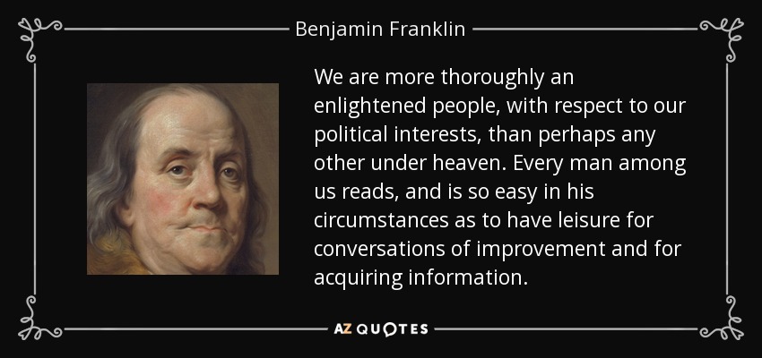 We are more thoroughly an enlightened people, with respect to our political interests, than perhaps any other under heaven. Every man among us reads, and is so easy in his circumstances as to have leisure for conversations of improvement and for acquiring information. - Benjamin Franklin