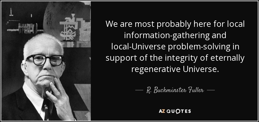 We are most probably here for local information-gathering and local-Universe problem-solving in support of the integrity of eternally regenerative Universe. - R. Buckminster Fuller