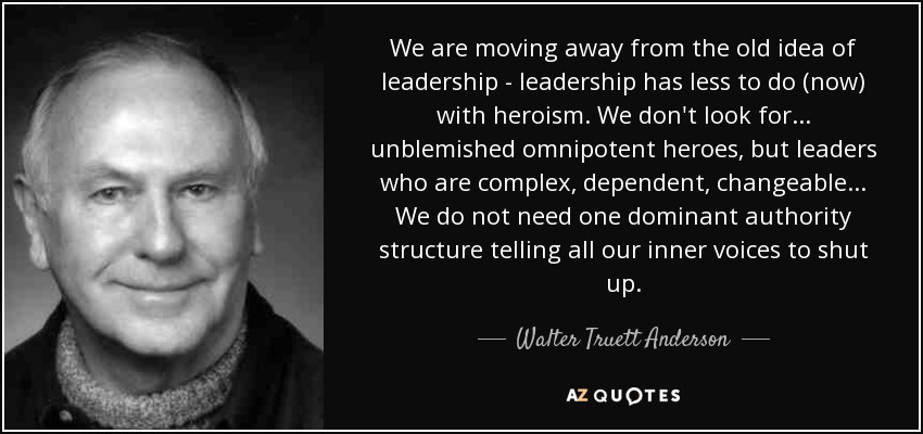 We are moving away from the old idea of leadership - leadership has less to do (now) with heroism. We don't look for... unblemished omnipotent heroes, but leaders who are complex, dependent, changeable... We do not need one dominant authority structure telling all our inner voices to shut up. - Walter Truett Anderson