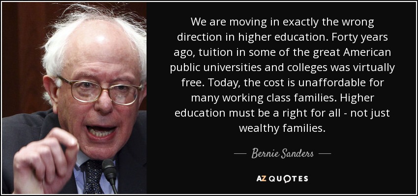 We are moving in exactly the wrong direction in higher education. Forty years ago, tuition in some of the great American public universities and colleges was virtually free. Today, the cost is unaffordable for many working class families. Higher education must be a right for all - not just wealthy families. - Bernie Sanders